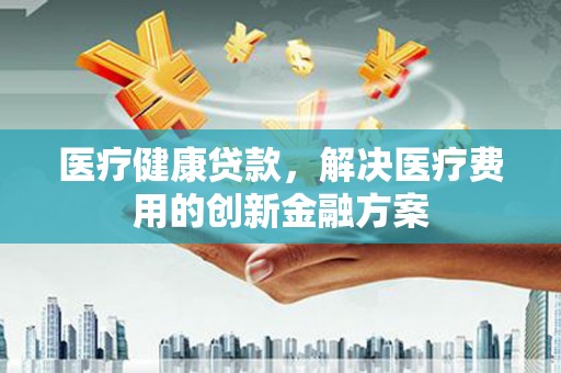 怀柔医疗健康贷款，解决医疗费用的创新金融方案