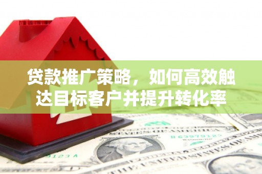 章丘贷款推广策略，如何高效触达目标客户并提升转化率